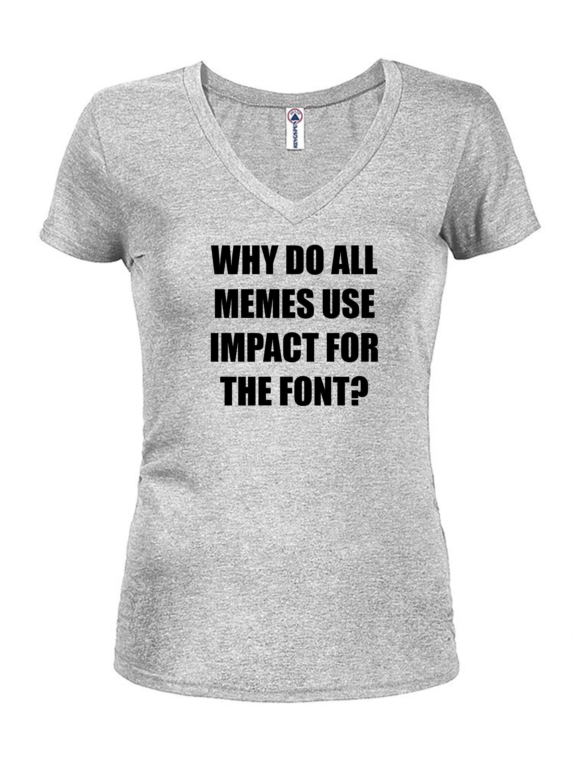 WHY DO ALL MEMES USE IMPACT FOR THE FONT? Juniors V Neck T-Shirt