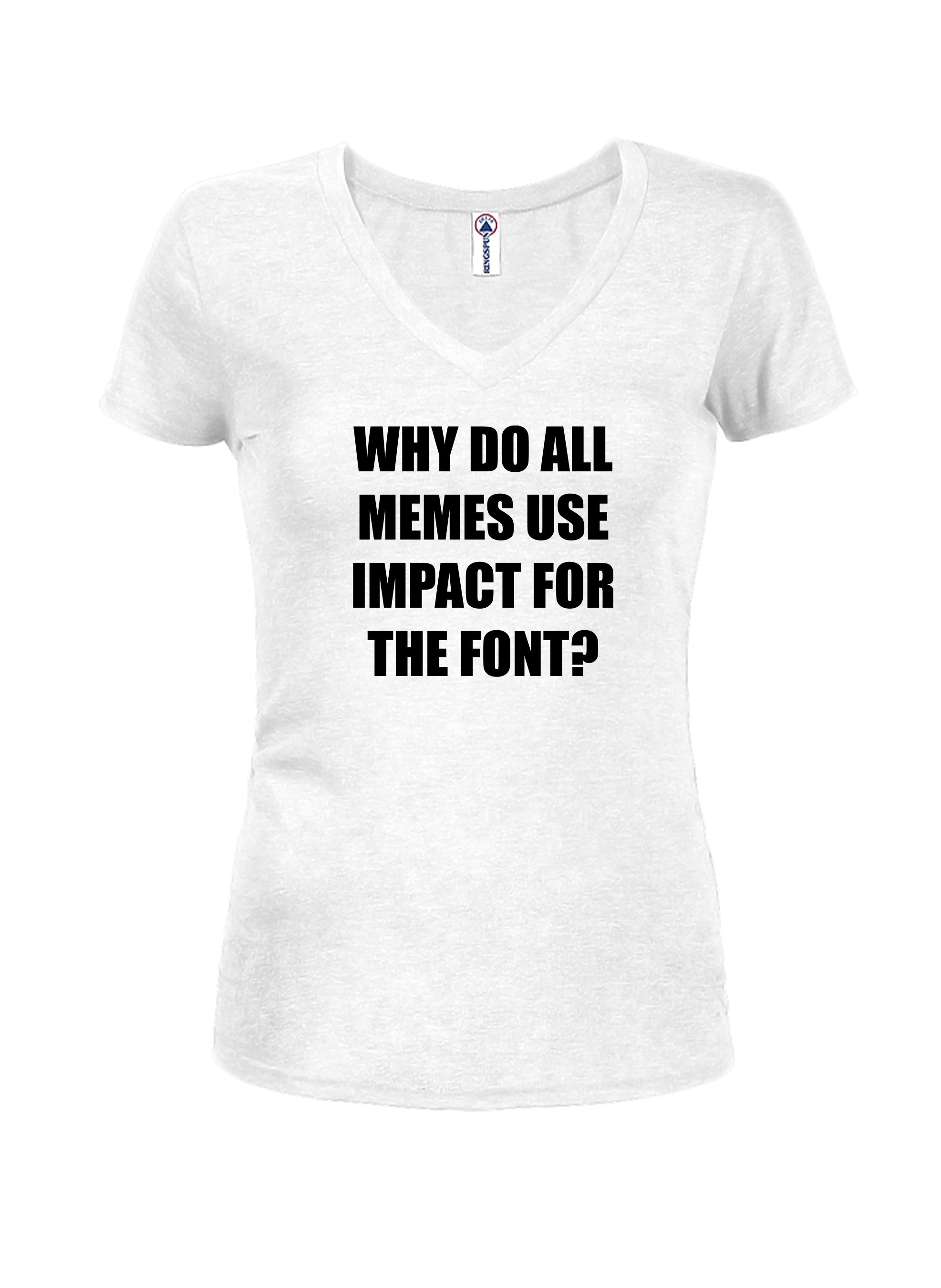WHY DO ALL MEMES USE IMPACT FOR THE FONT? Juniors V Neck T-Shirt