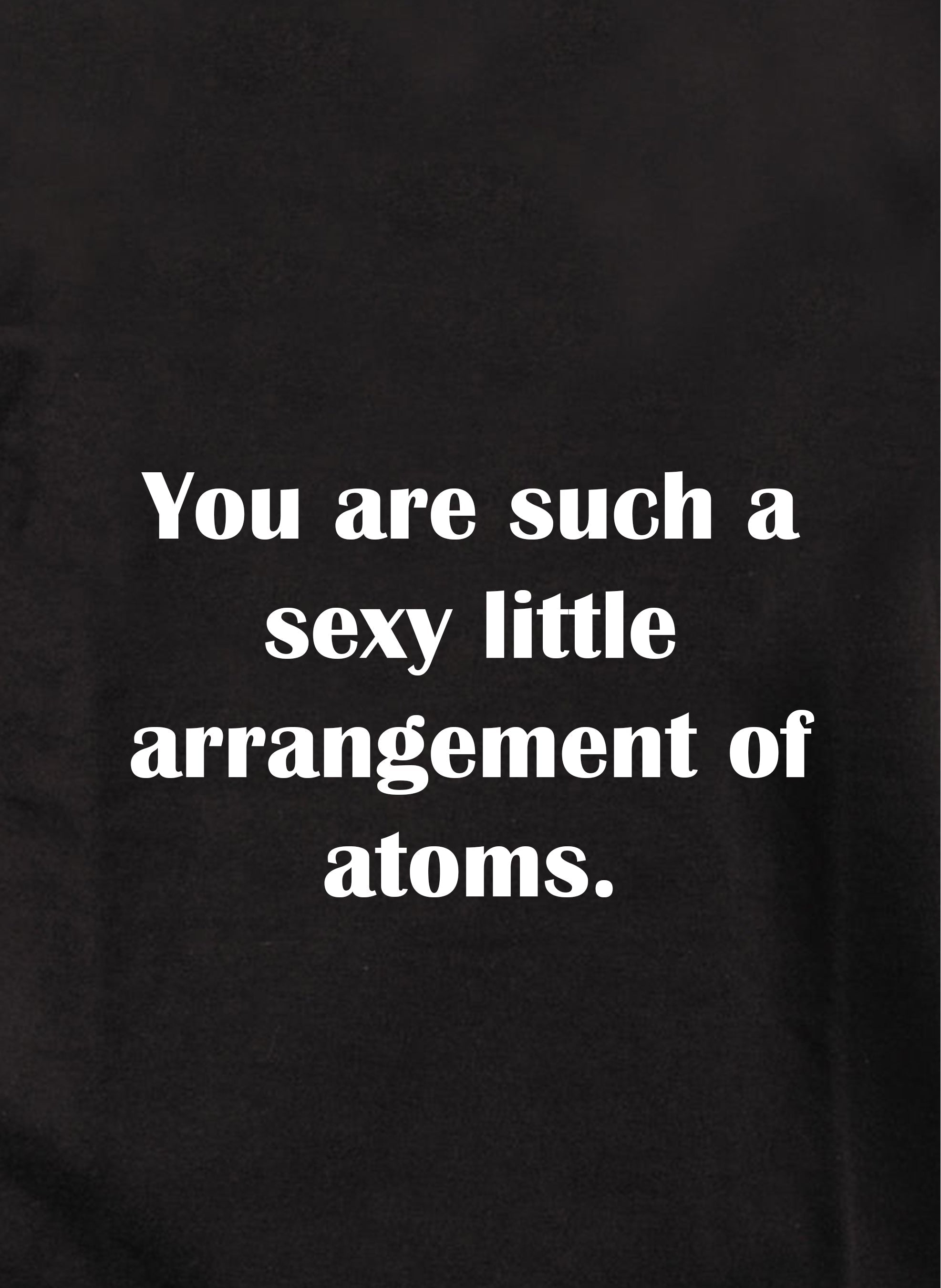 You are such a sexy little arrangement of atoms T-Shirt
