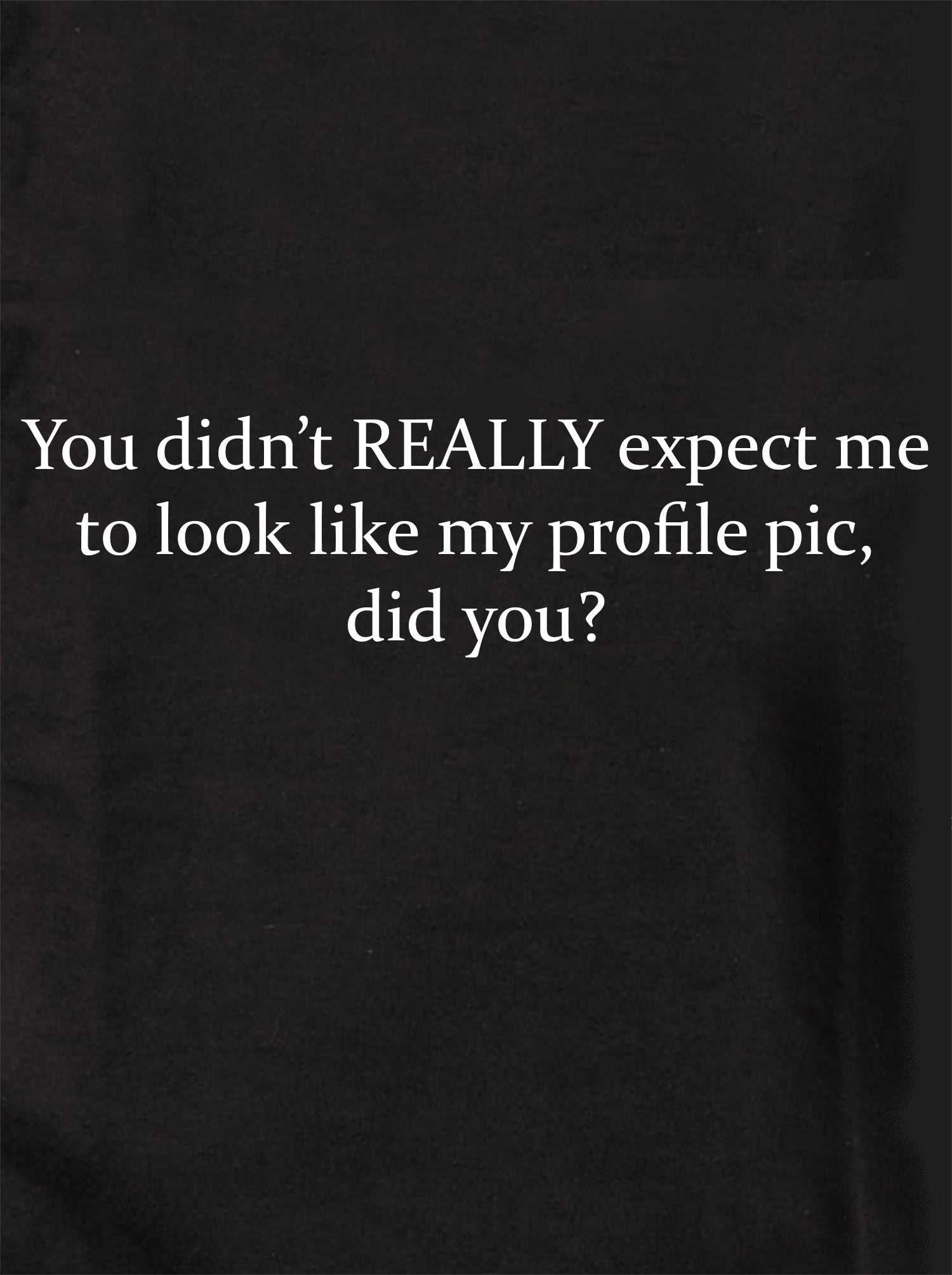 You didn’t REALLY expect me to look like my profile pic T-Shirt